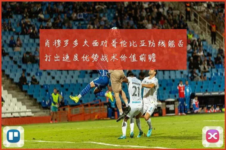 肖穆罗多夫面对哥伦比亚防线能否打出速度优势战术价值前瞻