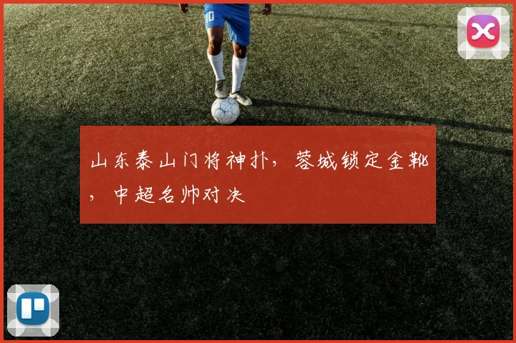 山东泰山门将神扑，蓉城锁定金靴，中超名帅对决