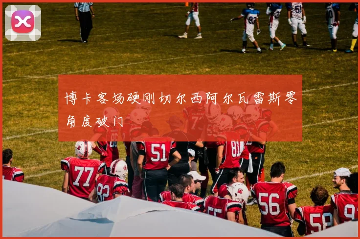 博卡客场硬刚切尔西阿尔瓦雷斯零角度破门