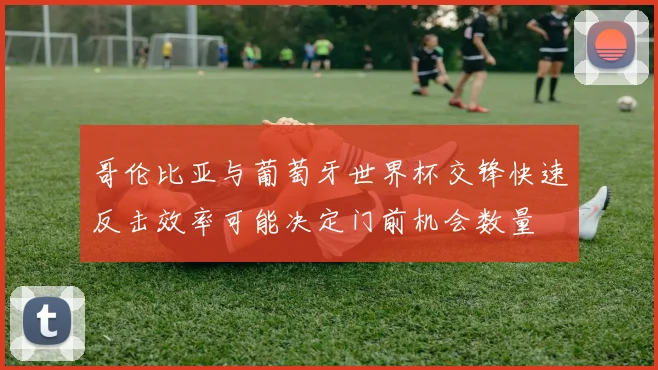 哥伦比亚与葡萄牙世界杯交锋快速反击效率可能决定门前机会数量