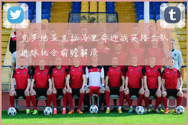克罗地亚克拉马里奇迎战英格兰队进球机会前瞻解读