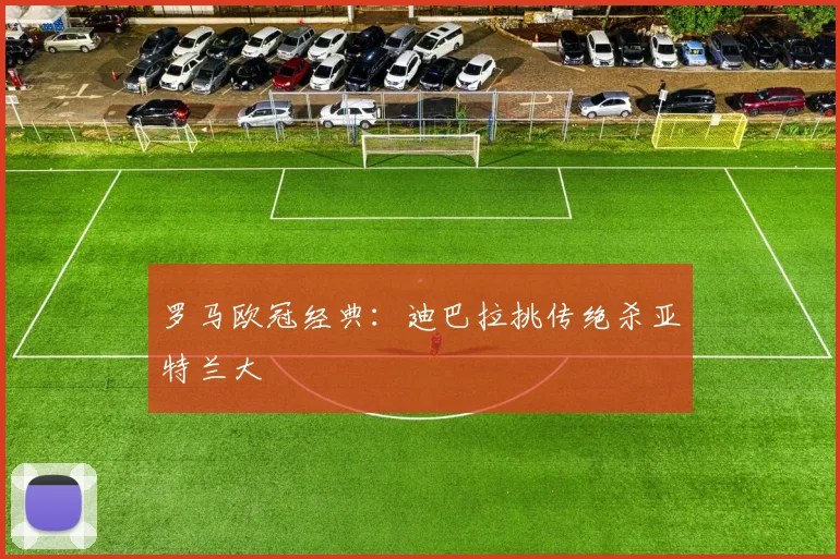 罗马欧冠经典：迪巴拉挑传绝杀亚特兰大