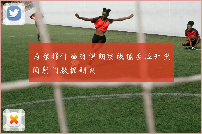 马尔穆什面对伊朗防线能否拉开空间射门数据研判