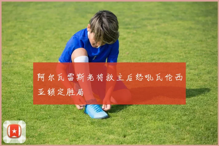 阿尔瓦雷斯老将救主后怒吼瓦伦西亚锁定胜局