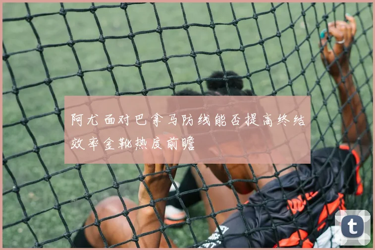 阿尤面对巴拿马防线能否提高终结效率金靴热度前瞻