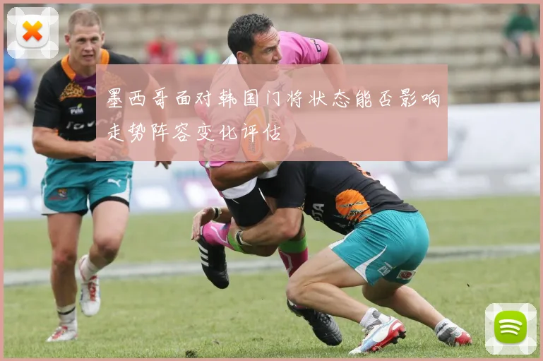 墨西哥面对韩国门将状态能否影响走势阵容变化评估