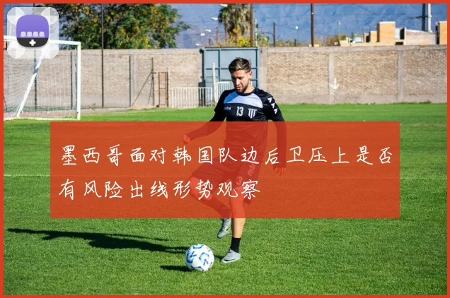 墨西哥面对韩国队边后卫压上是否有风险出线形势观察