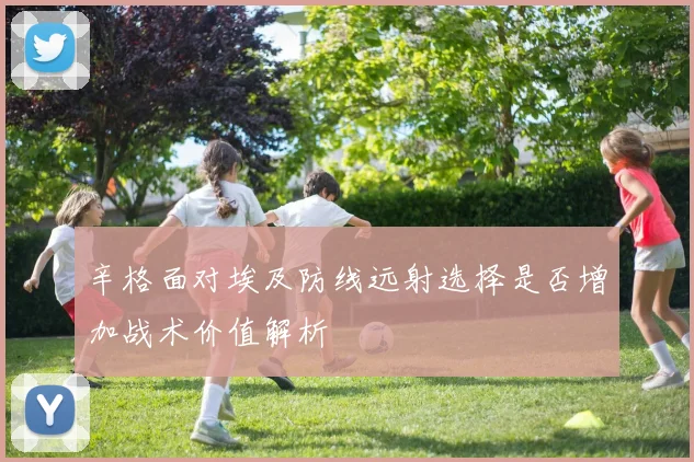 辛格面对埃及防线远射选择是否增加战术价值解析