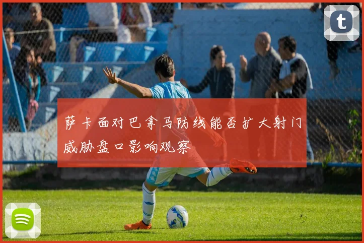 萨卡面对巴拿马防线能否扩大射门威胁盘口影响观察