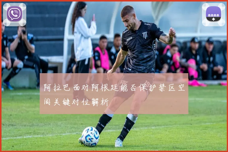 阿拉巴面对阿根廷能否保护禁区空间关键对位解析