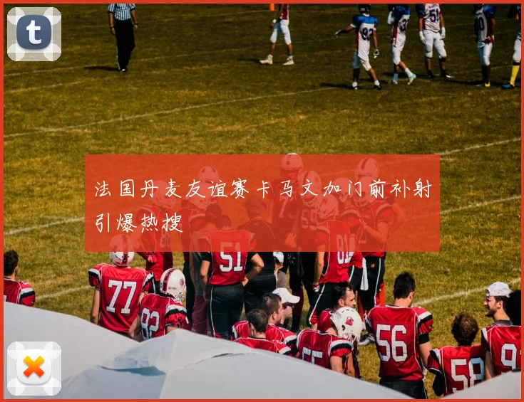 法国丹麦友谊赛卡马文加门前补射引爆热搜