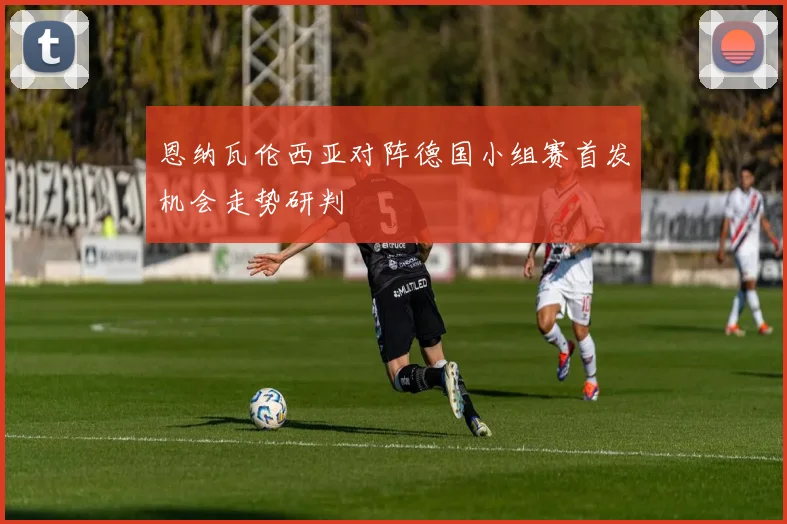 恩纳瓦伦西亚对阵德国小组赛首发机会走势研判