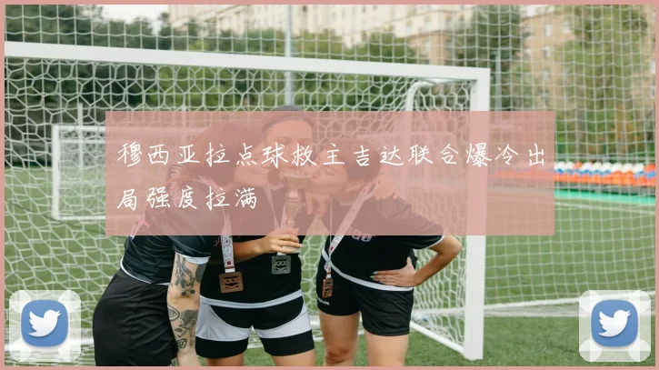 穆西亚拉点球救主吉达联合爆冷出局强度拉满