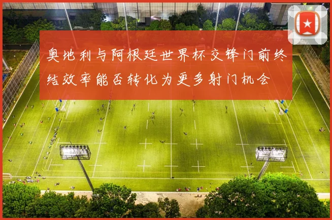 奥地利与阿根廷世界杯交锋门前终结效率能否转化为更多射门机会