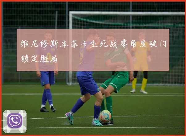 维尼修斯本菲卡生死战零角度破门锁定胜局
