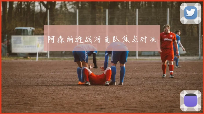 阿森纳迎战河南队焦点对决