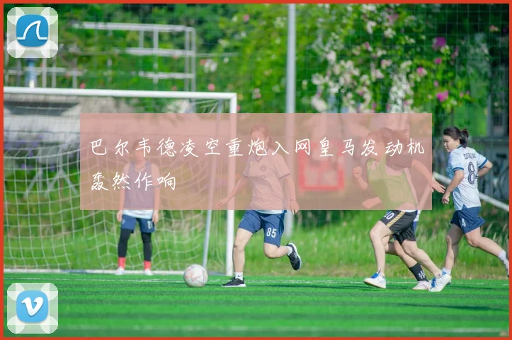 巴尔韦德凌空重炮入网皇马发动机轰然作响
