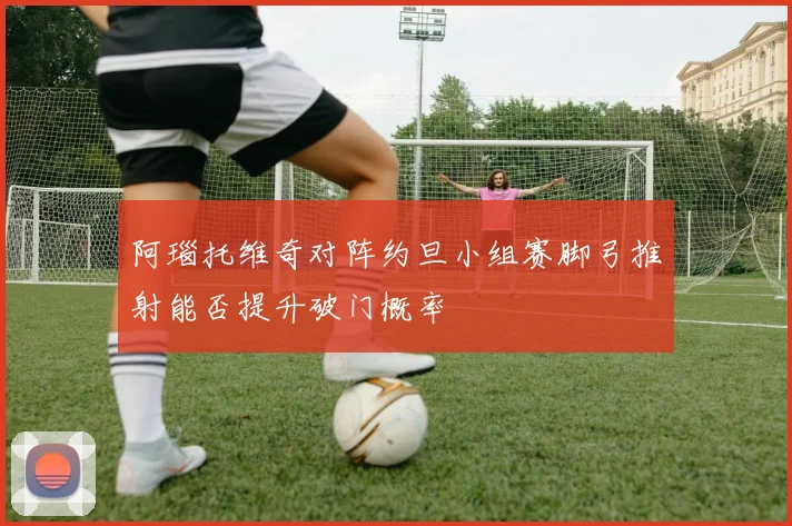 阿瑙托维奇对阵约旦小组赛脚弓推射能否提升破门概率