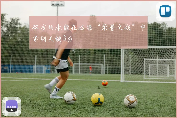 双方均未能在这场“荣誉之战”中拿到关键3分