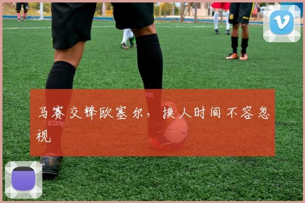 马赛交锋欧塞尔，换人时间不容忽视