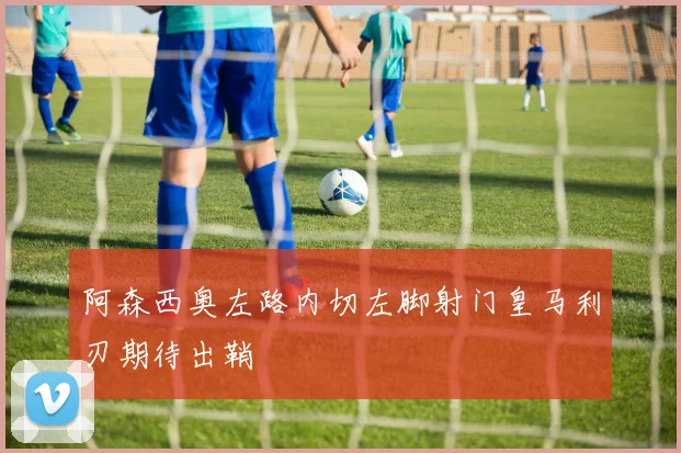 阿森西奥左路内切左脚射门皇马利刃期待出鞘