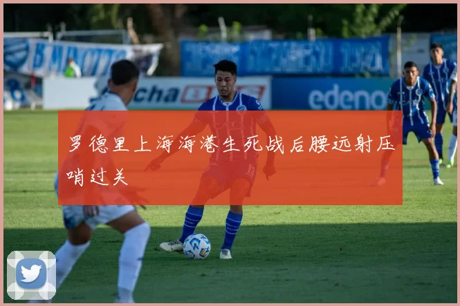罗德里上海海港生死战后腰远射压哨过关
