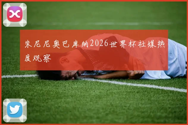 朱尼尼奥巴库纳2026世界杯社媒热度观察