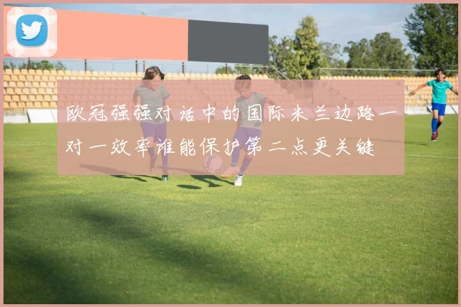 欧冠强强对话中的国际米兰边路一对一效率谁能保护第二点更关键