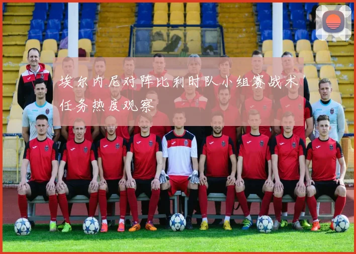 埃尔内尼对阵比利时队小组赛战术任务热度观察