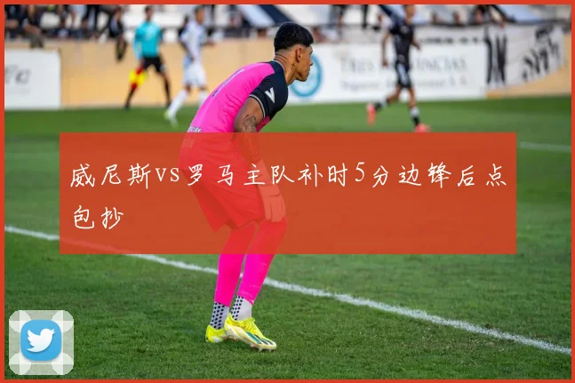 威尼斯vs罗马主队补时5分边锋后点包抄
