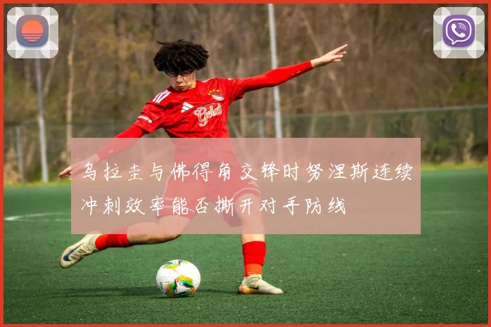 乌拉圭与佛得角交锋时努涅斯连续冲刺效率能否撕开对手防线