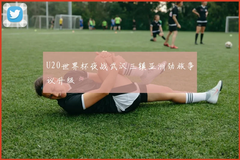 U20世界杯夜战武汉三镇亚洲劲旅争议升级