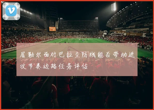 居勒尔面对巴拉圭防线能否带动进攻节奏边路任务评估