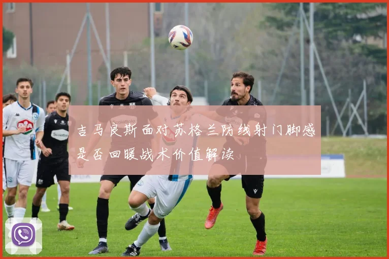 吉马良斯面对苏格兰防线射门脚感是否回暖战术价值解读