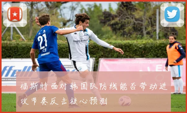 福斯特面对韩国队防线能否带动进攻节奏反击核心预测