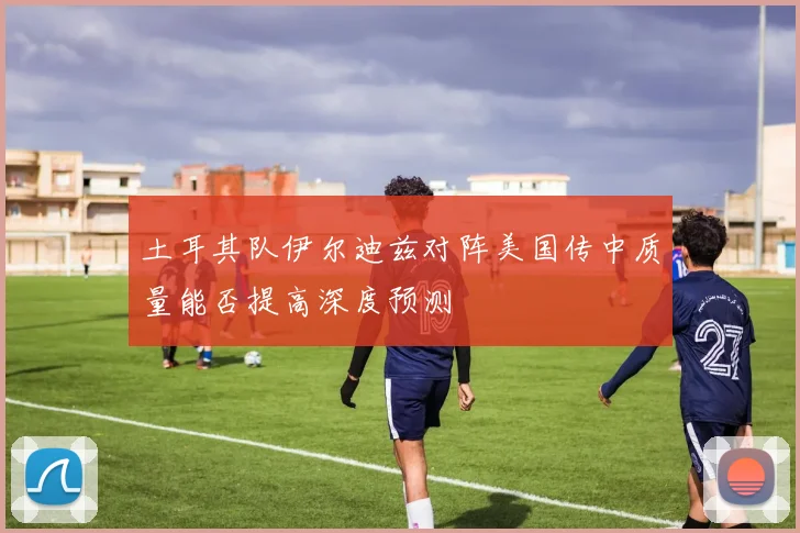 土耳其队伊尔迪兹对阵美国传中质量能否提高深度预测