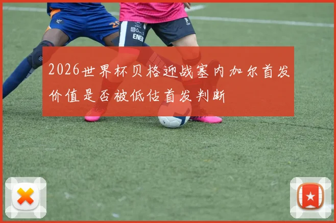 2026世界杯贝格迎战塞内加尔首发价值是否被低估首发判断