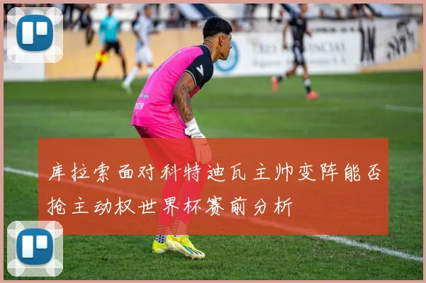 库拉索面对科特迪瓦主帅变阵能否抢主动权世界杯赛前分析