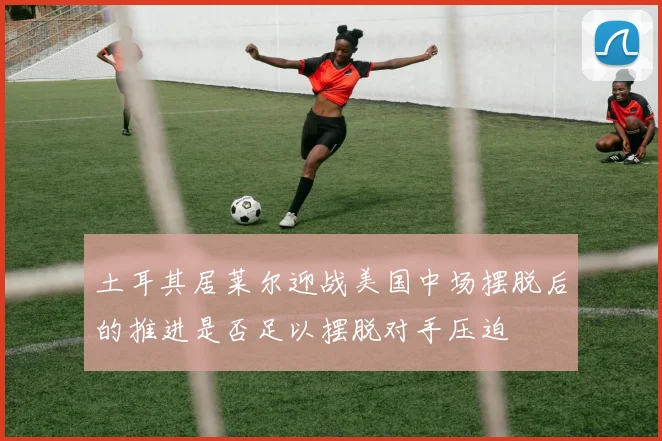 土耳其居莱尔迎战美国中场摆脱后的推进是否足以摆脱对手压迫
