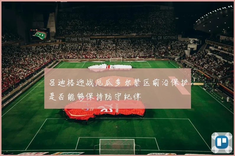 吕迪格迎战厄瓜多尔禁区前沿保护是否能够保持防守纪律