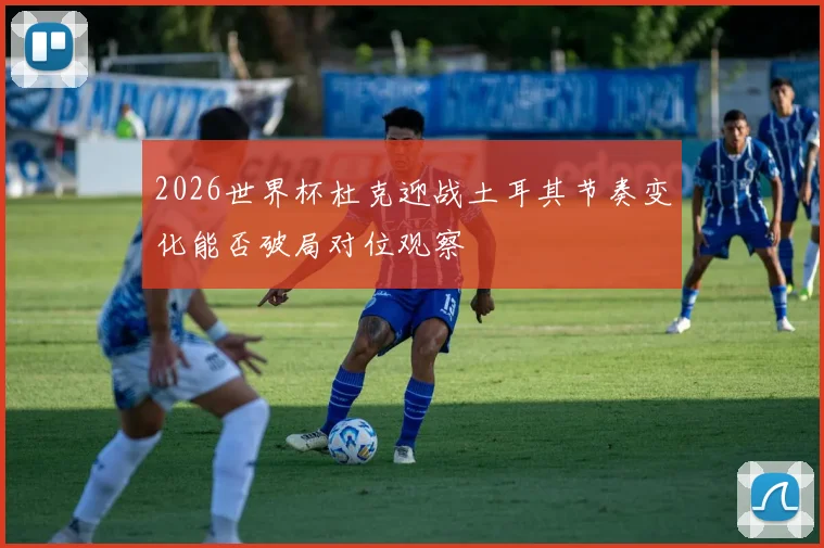 2026世界杯杜克迎战土耳其节奏变化能否破局对位观察